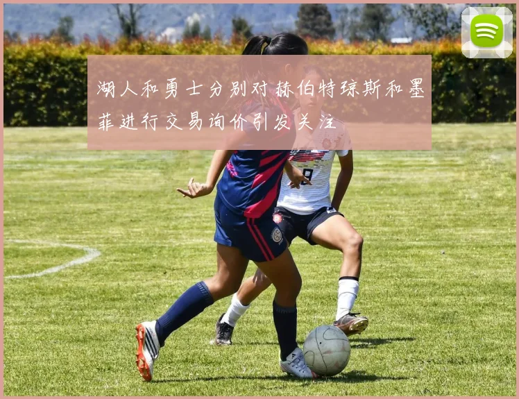 湖人和勇士分别对赫伯特琼斯和墨菲进行交易询价引发关注