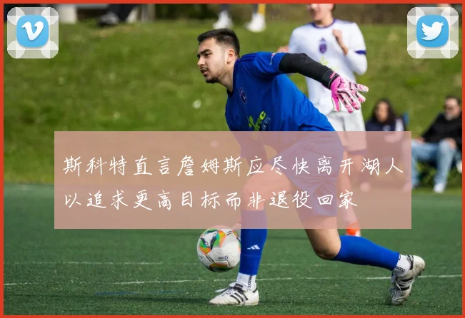 斯科特直言詹姆斯应尽快离开湖人以追求更高目标而非退役回家