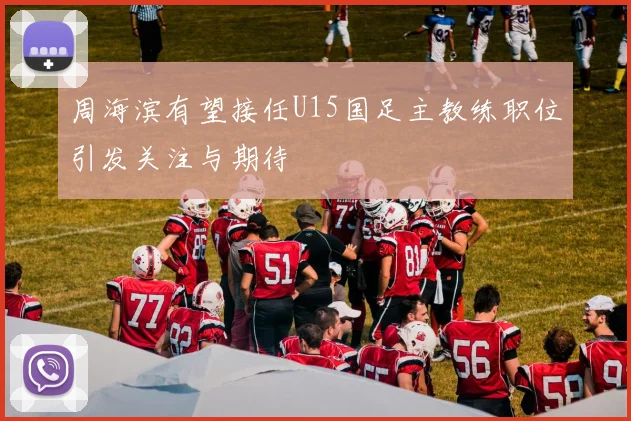 周海滨有望接任U15国足主教练职位引发关注与期待