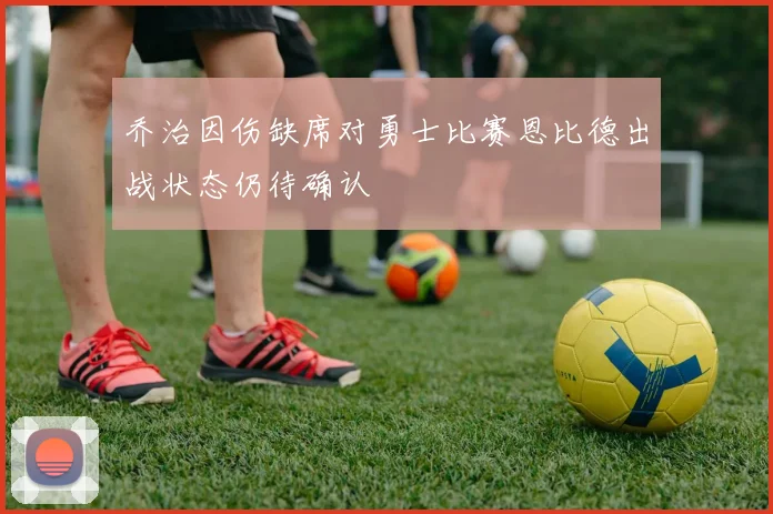 乔治因伤缺席对勇士比赛恩比德出战状态仍待确认
