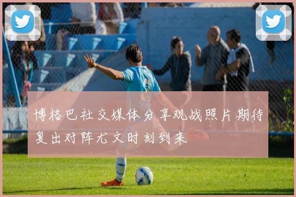 博格巴社交媒体分享观战照片期待复出对阵尤文时刻到来