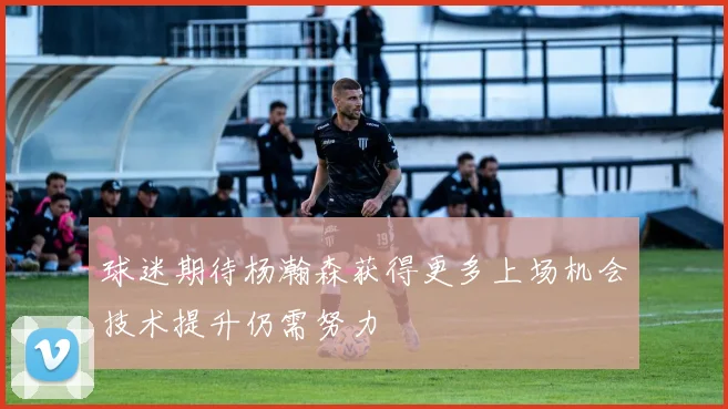 球迷期待杨瀚森获得更多上场机会技术提升仍需努力