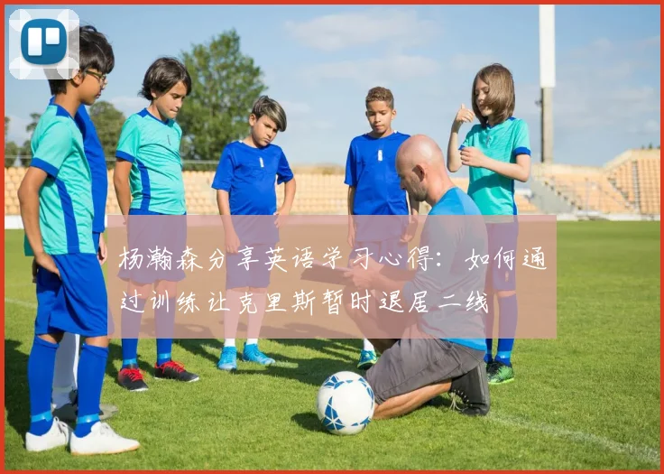 杨瀚森分享英语学习心得：如何通过训练让克里斯暂时退居二线
