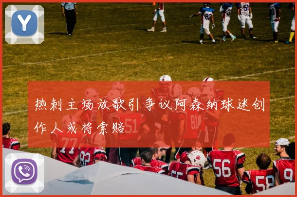 热刺主场放歌引争议阿森纳球迷创作人或将索赔