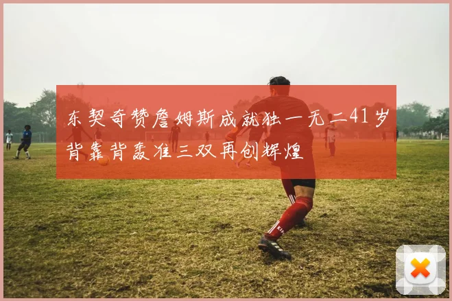 东契奇赞詹姆斯成就独一无二41岁背靠背轰准三双再创辉煌