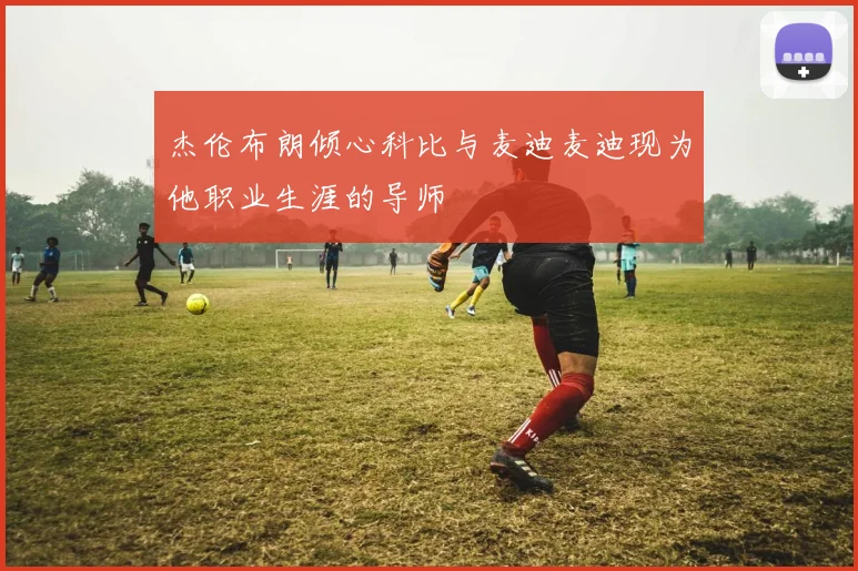 杰伦布朗倾心科比与麦迪麦迪现为他职业生涯的导师