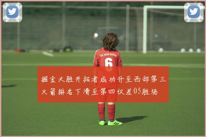 掘金大胜开拓者成功升至西部第三火箭排名下滑至第四仅差05胜场