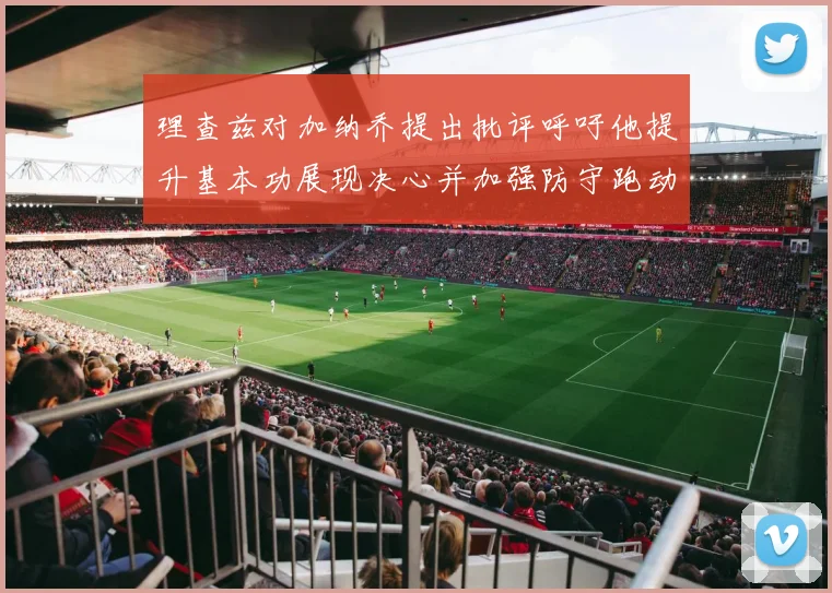 理查兹对加纳乔提出批评呼吁他提升基本功展现决心并加强防守跑动能力