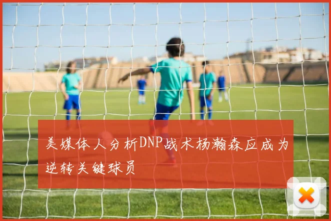 美媒体人分析DNP战术杨瀚森应成为逆转关键球员