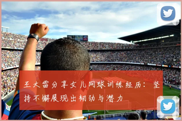 王大雷分享女儿网球训练经历：坚持不懈展现出韧劲与潜力