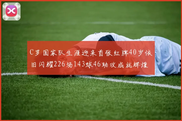 C罗国家队生涯迎来首张红牌40岁依旧闪耀226场143球46助攻成就辉煌