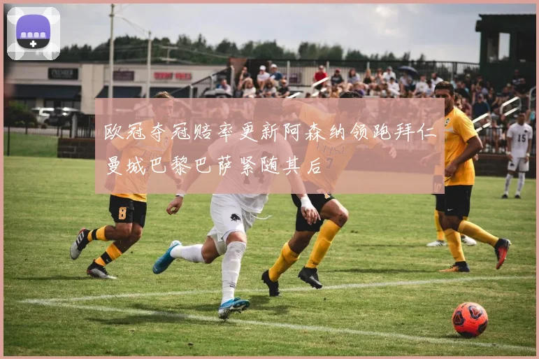欧冠夺冠赔率更新阿森纳领跑拜仁曼城巴黎巴萨紧随其后