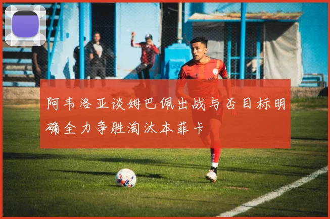 阿韦洛亚谈姆巴佩出战与否目标明确全力争胜淘汰本菲卡