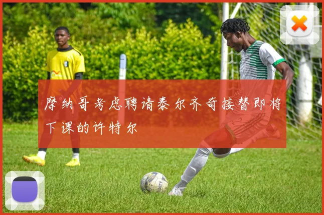 摩纳哥考虑聘请泰尔齐奇接替即将下课的许特尔
