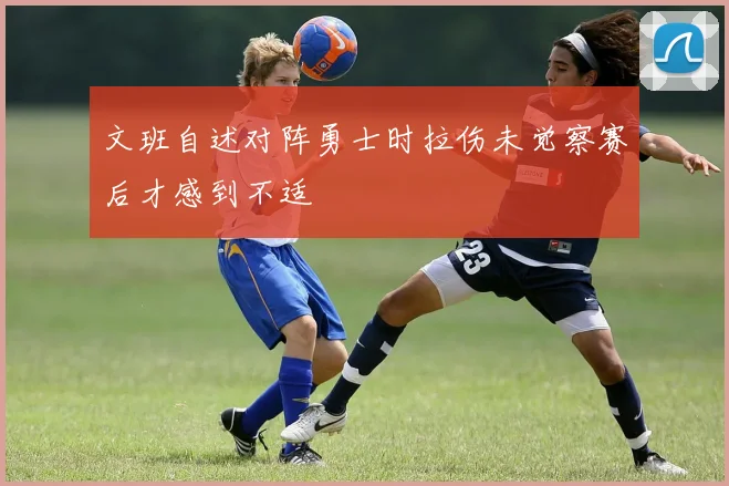 文班自述对阵勇士时拉伤未觉察赛后才感到不适