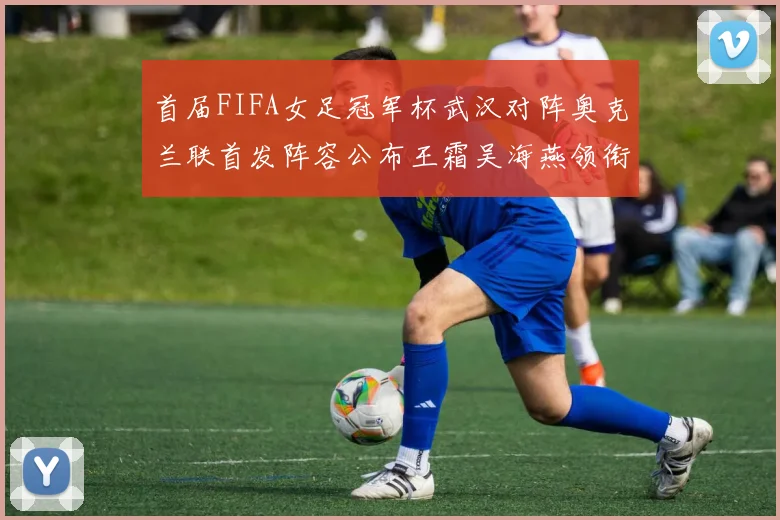 首届FIFA女足冠军杯武汉对阵奥克兰联首发阵容公布王霜吴海燕领衔出战