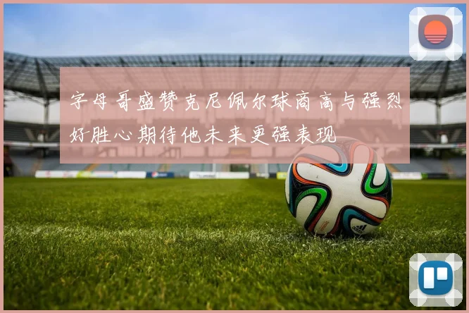 字母哥盛赞克尼佩尔球商高与强烈好胜心期待他未来更强表现
