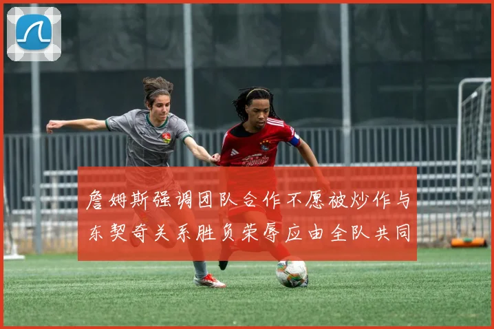 詹姆斯强调团队合作不愿被炒作与东契奇关系胜负荣辱应由全队共同承担