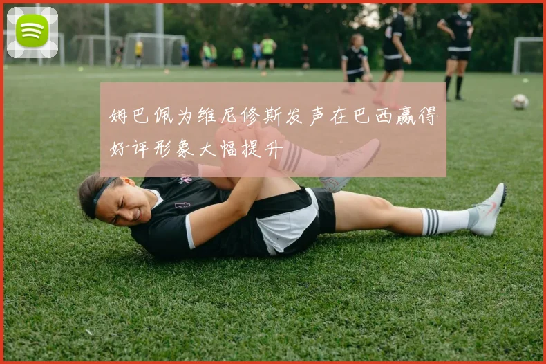 姆巴佩为维尼修斯发声在巴西赢得好评形象大幅提升