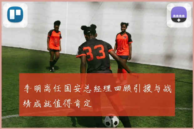 李明离任国安总经理回顾引援与战绩成就值得肯定