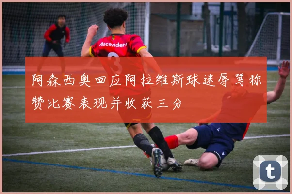 阿森西奥回应阿拉维斯球迷辱骂称赞比赛表现并收获三分