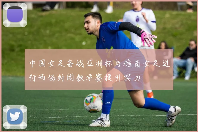 中国女足备战亚洲杯与越南女足进行两场封闭教学赛提升实力