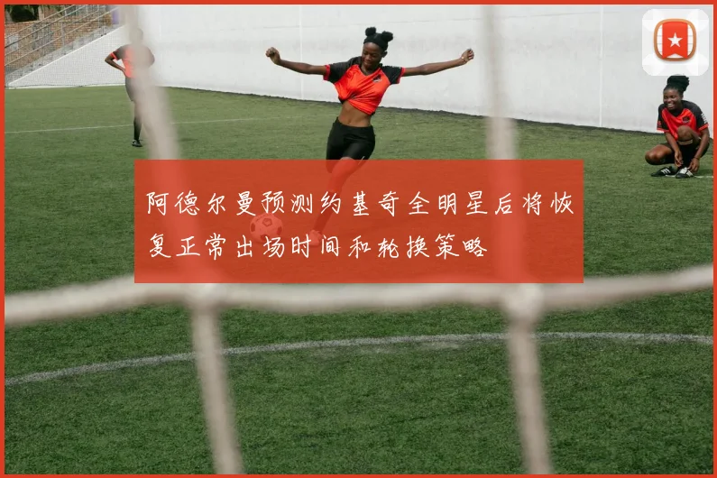 阿德尔曼预测约基奇全明星后将恢复正常出场时间和轮换策略