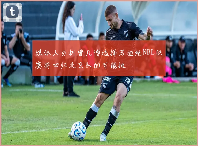 媒体人分析曾凡博选择若拒绝NBL联赛将回归北京队的可能性