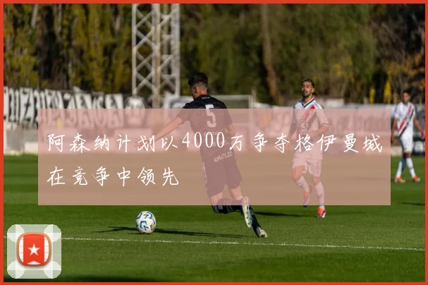 阿森纳计划以4000万争夺格伊曼城在竞争中领先
