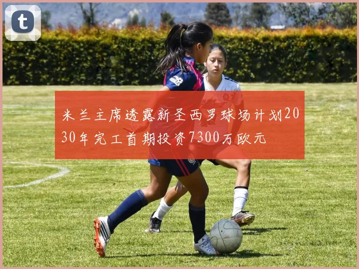 米兰主席透露新圣西罗球场计划2030年完工首期投资7300万欧元